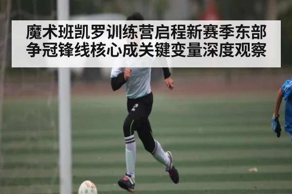 魔术班凯罗训练营启程新赛季东部争冠锋线核心成关键变量深度观察