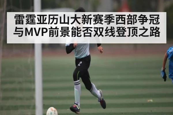 雷霆亚历山大新赛季西部争冠与MVP前景能否双线登顶之路
