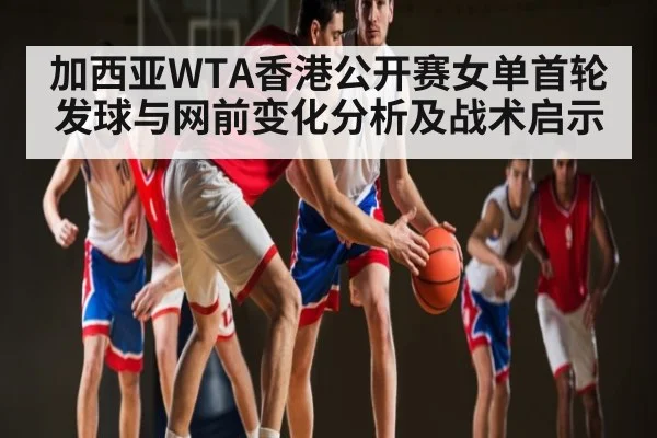 加西亚WTA香港公开赛女单首轮发球与网前变化分析及战术启示